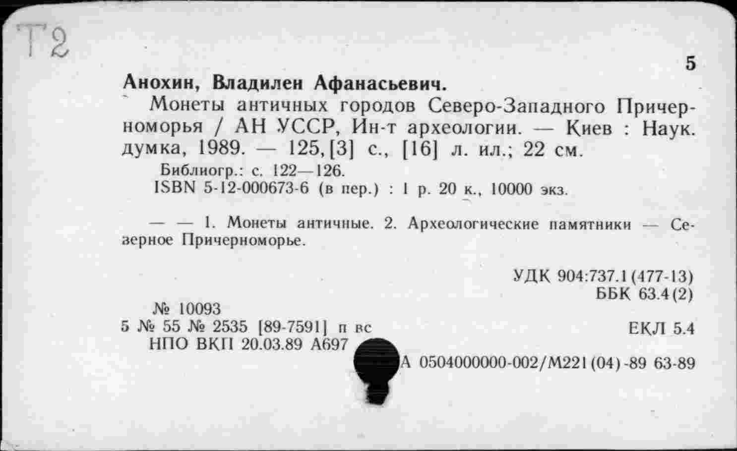 ﻿5
Анохин, Владилен Афанасьевич.
Монеты античных городов Северо-Западного Причерноморья / АН УССР, Ин-т археологии. — Киев : Наук, думка, 1989. — 125, [3] с., [16] л. ил.; 22 см.
Библиогр.: с. 122—126.
ISBN 5-12-000673-6 (в пер.) : 1 р. 20 к., 10000 экз.
— — I. Монеты античные. 2. Археологические памятники — Северное Причерноморье.
№ 10093
5 № 55 № 2535 [89-7591] п вс НПО ВКП 20.03.89 А697
УДК 904:737.1 (477-13)
ББК 63.4(2)
ЕКЛ 5.4
0504000000-002/М221 (04)-89 63-89